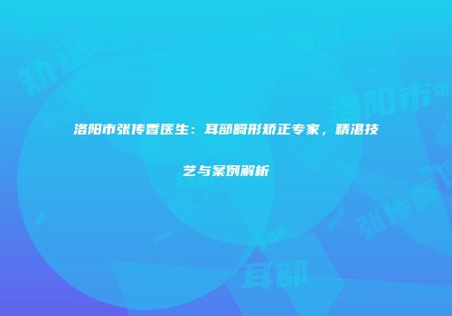 洛阳市张传香医生：耳部畸形矫正专家，精湛技艺与案例解析