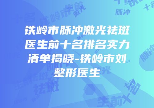 铁岭市脉冲激光祛斑医生前十名排名实力清单揭晓-铁岭市刘喆整形医生