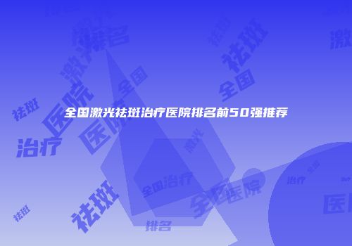 全国激光祛斑治疗医院排名前50强推荐