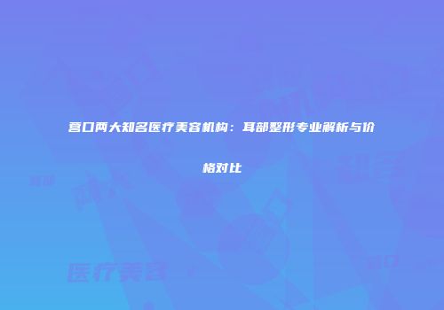 营口两大知名医疗美容机构：耳部整形专业解析与价格对比