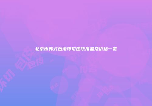 北京市韩式包皮环切医院排名及价格一览