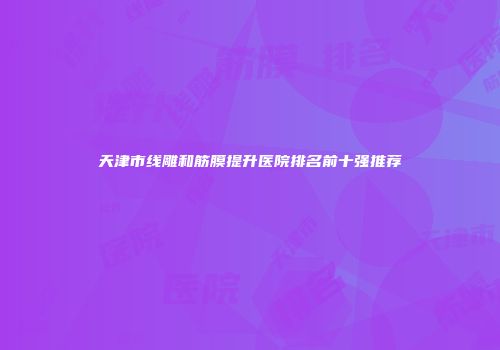 天津市线雕和筋膜提升医院排名前十强推荐