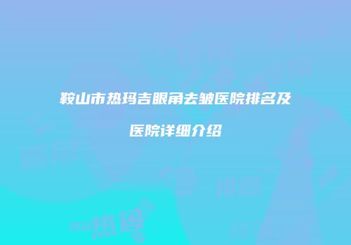 鞍山市热玛吉眼角去皱医院排名及医院详细介绍