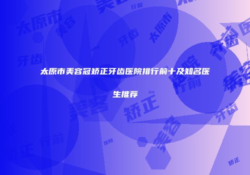 太原市美容冠矫正牙齿医院排行前十及知名医生推荐