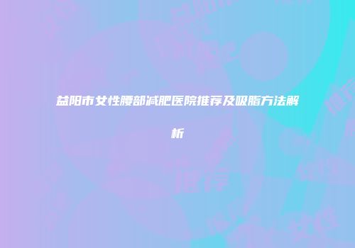 益阳市女性腰部减肥医院推荐及吸脂方法解析