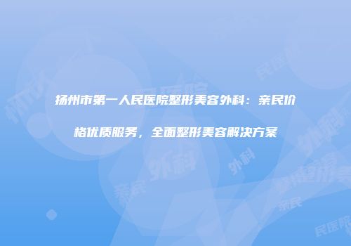 扬州市第一人民医院整形美容外科：亲民价格优质服务，全面整形美容解决方案