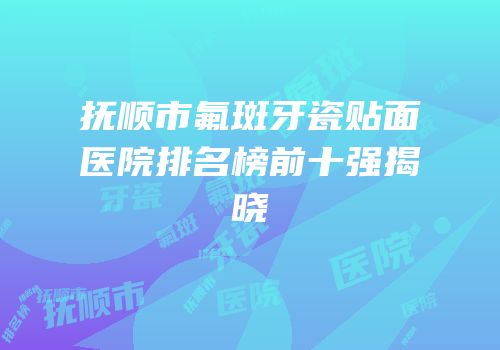 抚顺市氟斑牙瓷贴面医院排名榜前十强揭晓