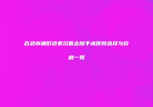 百色市碘酊色素沉着去除手术医院选择与价格一览