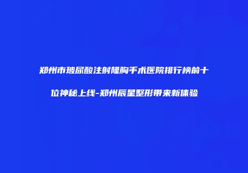 郑州市玻尿酸注射隆胸手术医院排行榜前十位神秘上线-郑州辰星整形带来新体验