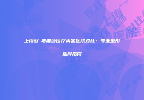 上海双孖与维莎医疗美容医院对比：专业整形选择指南