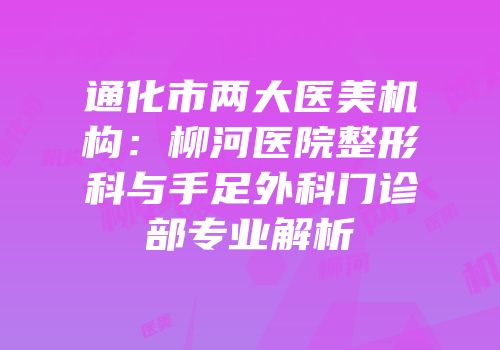 通化市两大医美机构：柳河医院整形科与手足外科门诊部专业解析