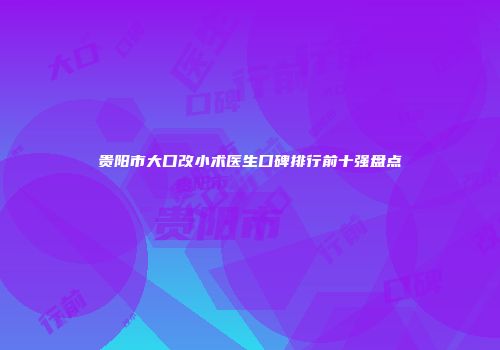 贵阳市大口改小术医生口碑排行前十强盘点
