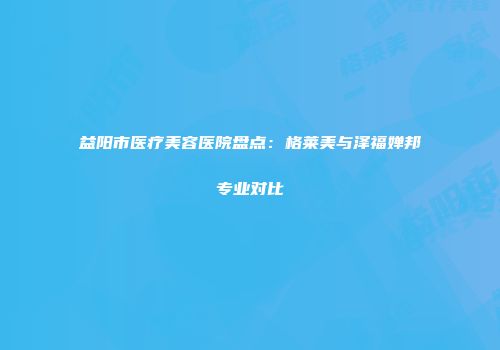益阳市医疗美容医院盘点：格莱美与泽福婵邦专业对比