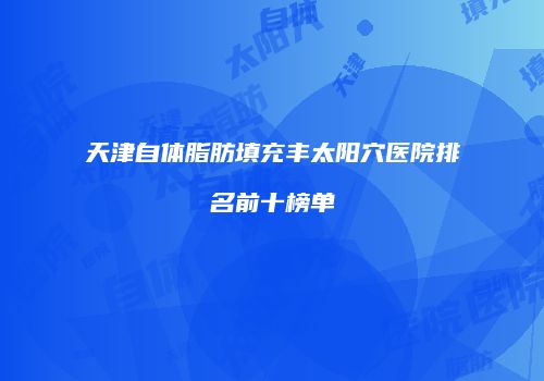 天津自体脂肪填充丰太阳穴医院排名前十榜单