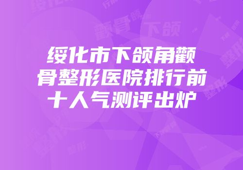 绥化市下颌角颧骨整形医院排行前十人气测评出炉