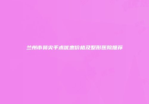 兰州市鼻尖手术优惠价格及整形医院推荐