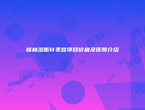 桂林溶脂针美容项目价格及医院介绍