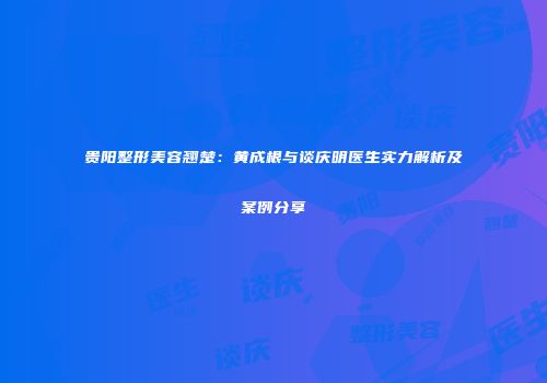 贵阳整形美容翘楚：黄成根与谈庆明医生实力解析及案例分享