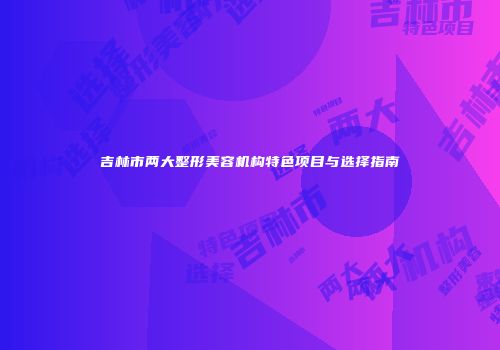 吉林市两大整形美容机构特色项目与选择指南