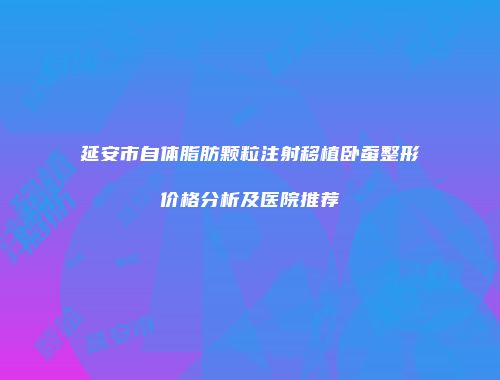 延安市自体脂肪颗粒注射移植卧蚕整形价格分析及医院推荐