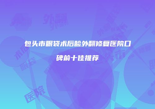 包头市眼袋术后睑外翻修复医院口碑前十佳推荐