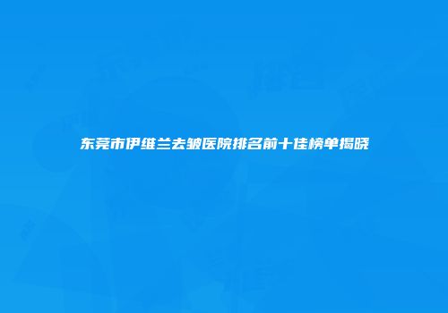 东莞市伊维兰去皱医院排名前十佳榜单揭晓