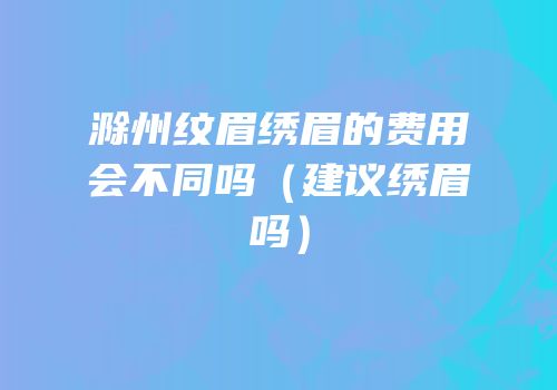滁州纹眉绣眉的费用会不同吗（建议绣眉吗）