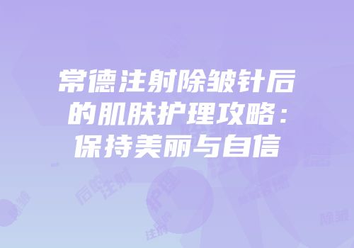 常德注射除皱针后的肌肤护理攻略：保持美丽与自信