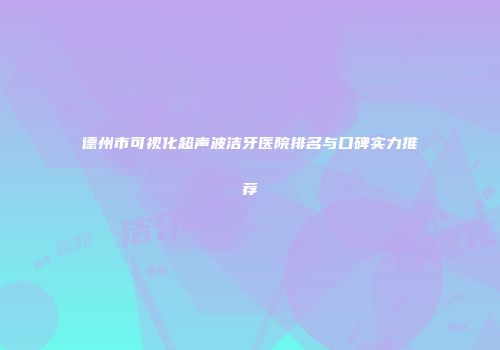 德州市可视化超声波洁牙医院排名与口碑实力推荐