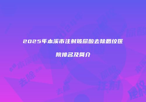 2025年本溪市注射玻尿酸去除唇纹医院排名及简介