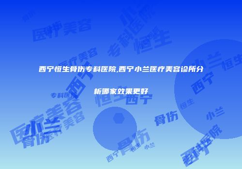 西宁恒生骨伤专科医院,西宁小兰医疗美容诊所分析哪家效果更好