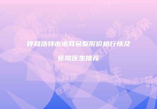 呼和浩特市术耳朵整形价格行情及医院医生推荐