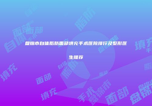 盘锦市自体脂肪面部填充手术医院排行及整形医生推荐