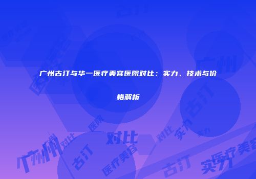 广州古汀与华一医疗美容医院对比：实力、技术与价格解析