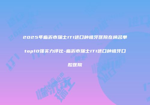2025年临沂市瑞士ITI进口种植牙医院在榜名单top10强实力评比-临沂市瑞士ITI进口种植牙口腔医院