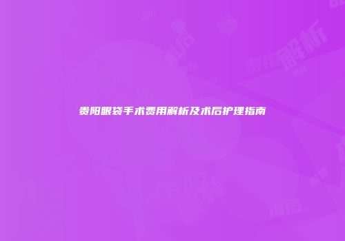 贵阳眼袋手术费用解析及术后护理指南
