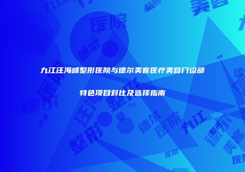 九江汪海峰整形医院与德尔美客医疗美容门诊部特色项目对比及选择指南