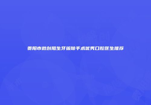贵阳市微创阻生牙拔除手术优秀口腔医生推荐