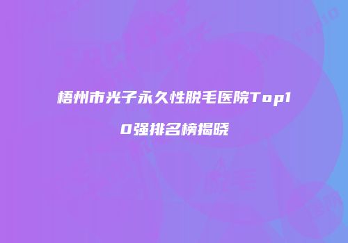 梧州市光子永久性脱毛医院Top10强排名榜揭晓