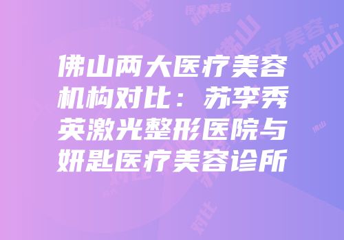 佛山两大医疗美容机构对比：苏李秀英激光整形医院与妍匙医疗美容诊所