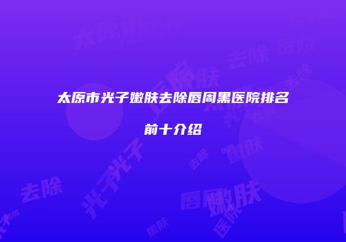 太原市光子嫩肤去除唇周黑医院排名前十介绍