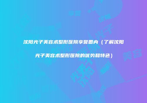 沈阳光子美容术整形医院享誉圈内（了解沈阳光子美容术整形医院的优势和特色）