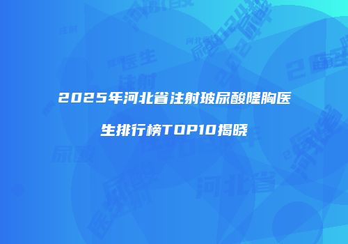 2025年河北省注射玻尿酸隆胸医生排行榜TOP10揭晓