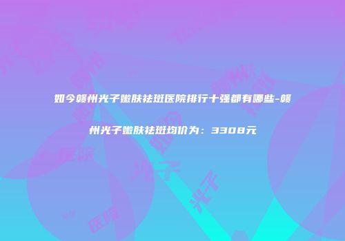 如今赣州光子嫩肤祛斑医院排行十强都有哪些-赣州光子嫩肤祛斑均价为：3308元