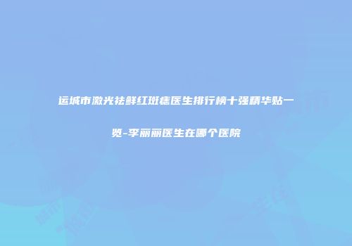 运城市激光祛鲜红斑痣医生排行榜十强精华贴一览-李丽丽医生在哪个医院