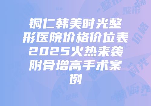 铜仁韩美时光整形医院价格价位表2025火热来袭附骨增高手术案例