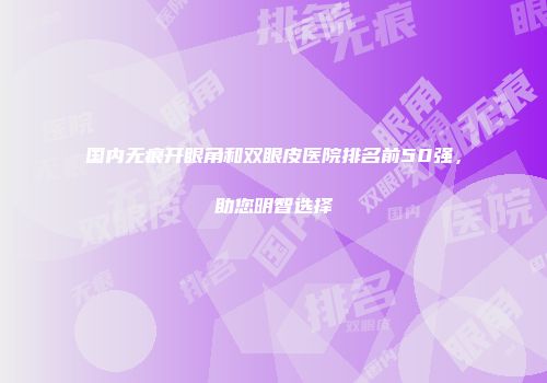国内无痕开眼角和双眼皮医院排名前50强，助您明智选择