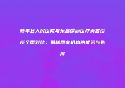 新丰县人民医院与乐昌葆丽医疗美容诊所全面对比：揭秘两家机构的优劣与选择