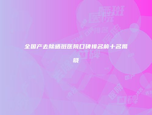 全国产去除晒斑医院口碑排名前十名揭晓