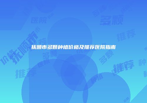 抚顺市多颗种植价格及推荐医院指南